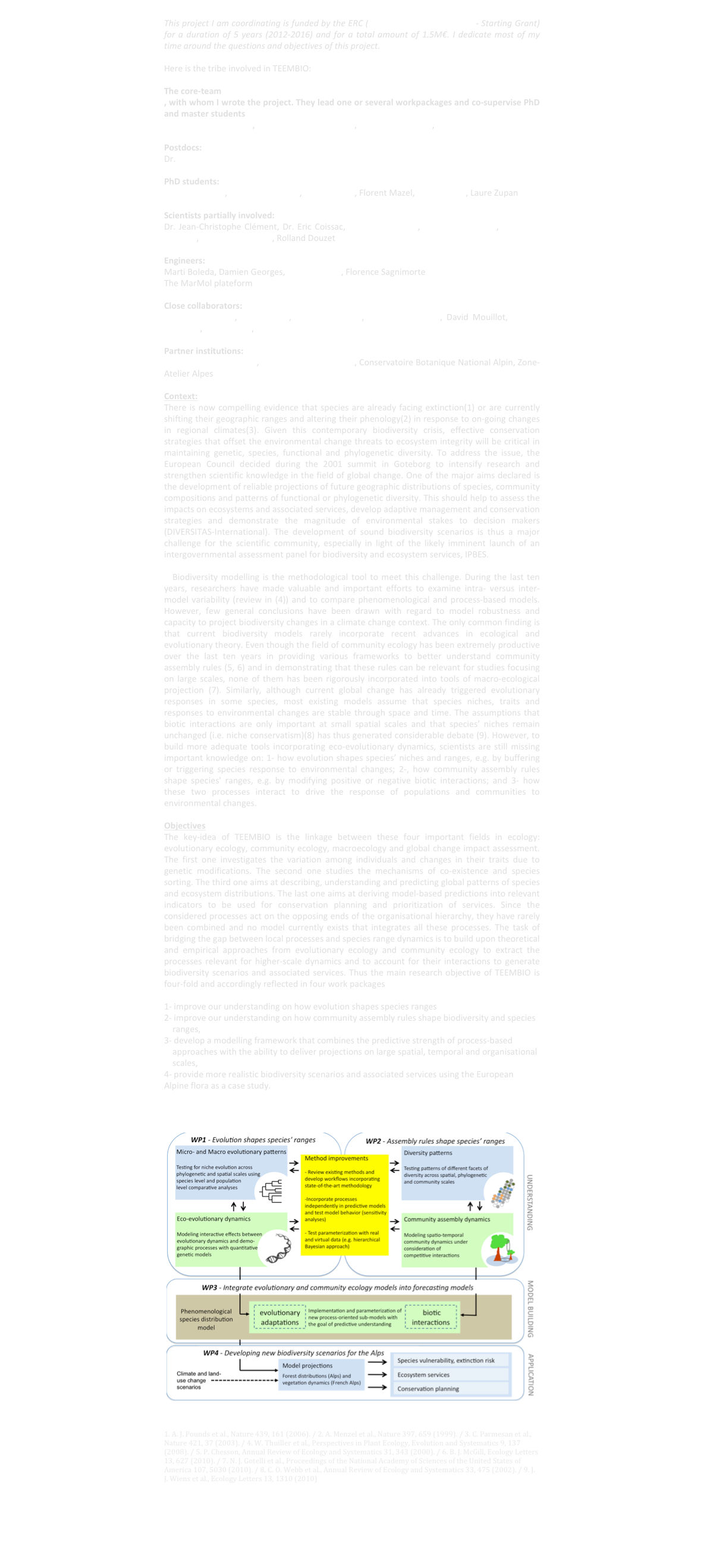 
This project I am coordinating is funded by the ERC (European Research Council - Starting Grant) for a duration of 5 years (2012-2016) and for a total amount of 1.5M€. I dedicate most of my time around the questions and objectives of this project. 

Here is the tribe involved in TEEMBIO:

The core-team
, with whom I wrote the project. They lead one or several workpackages and co-supervise PhD and master students
Dr. Sébastien Lavergne, Dr. Tamara Münkemüller, Dr. Cristina Roquet, Dr. Katja Schiffers 

Postdocs:
Dr. Isabelle Boulangeat

PhD students:
Florian Boucher, Loïc Chalmandrier, Laure Gallien, Florent Mazel, Laüra Meller, Laure Zupan

Scientists partially involved:
Dr. Jean-Christophe Clément, Dr. Eric Coissac, Dr. Ludovic Gielly, Dr. Sandra Lavorel, Dr. Pierre Taberlet, Prof. Serge Aubert, Rolland Douzet

Engineers:
Marti Boleda, Damien Georges, Julien Renaud, Florence Sagnimorte
The MarMol plateform

Close collaborators:
Miguel. B. Araujo, Mar Cabeza, Vincent Devictor, Dominique Gravel, David Mouillot, Nicolas Mouquet, Justin Travis, Nick Zimmermann

Partner institutions:
Station Alpine J. Fourier, Parc National des Ecrins, Conservatoire Botanique National Alpin, Zone-Atelier Alpes

Context:
There is now compelling evidence that species are already facing extinction(1) or are currently shifting their geographic ranges and altering their phenology(2) in response to on-going changes in regional climates(3). Given this contemporary biodiversity crisis, effective conservation strategies that offset the environmental change threats to ecosystem integrity will be critical in maintaining genetic, species, functional and phylogenetic diversity. To address the issue, the European Council decided during the 2001 summit in Goteborg to intensify research and strengthen scientific knowledge in the field of global change. One of the major aims declared is the development of reliable projections of future geographic distributions of species, community compositions and patterns of functional or phylogenetic diversity. This should help to assess the impacts on ecosystems and associated services, develop adaptive management and conservation strategies and demonstrate the magnitude of environmental stakes to decision makers (DIVERSITAS-International). The development of sound biodiversity scenarios is thus a major challenge for the scientific community, especially in light of the likely imminent launch of an intergovernmental assessment panel for biodiversity and ecosystem services, IPBES.

	Biodiversity modelling is the methodological tool to meet this challenge. During the last ten years, researchers have made valuable and important efforts to examine intra- versus inter-model variability (review in (4)) and to compare phenomenological and process-based models. However, few general conclusions have been drawn with regard to model robustness and capacity to project biodiversity changes in a climate change context. The only common finding is that current biodiversity models rarely incorporate recent advances in ecological and evolutionary theory. Even though the field of community ecology has been extremely productive over the last ten years in providing various frameworks to better understand community assembly rules (5, 6) and in demonstrating that these rules can be relevant for studies focusing on large scales, none of them has been rigorously incorporated into tools of macro-ecological projection (7). Similarly, although current global change has already triggered evolutionary responses in some species, most existing models assume that species niches, traits and responses to environmental changes are stable through space and time. The assumptions that biotic interactions are only important at small spatial scales and that species’ niches remain unchanged (i.e. niche conservatism)(8) has thus generated considerable debate (9). However, to build more adequate tools incorporating eco-evolutionary dynamics, scientists are still missing important knowledge on: 1- how evolution shapes species’ niches and ranges, e.g. by buffering or triggering species response to environmental changes; 2-, how community assembly rules shape species' ranges, e.g. by modifying positive or negative biotic interactions; and 3- how these two processes interact to drive the response of populations and communities to environmental changes. 

Objectives
The key-idea of TEEMBIO is the linkage between these four important fields in ecology: evolutionary ecology, community ecology, macroecology and global change impact assessment. The first one investigates the variation among individuals and changes in their traits due to genetic modifications. The second one studies the mechanisms of co-existence and species sorting. The third one aims at describing, understanding and predicting global patterns of species and ecosystem distributions. The last one aims at deriving model-based predictions into relevant indicators to be used for conservation planning and prioritization of services. Since the considered processes act on the opposing ends of the organisational hierarchy, they have rarely been combined and no model currently exists that integrates all these processes. The task of bridging the gap between local processes and species range dynamics is to build upon theoretical and empirical approaches from evolutionary ecology and community ecology to extract the processes relevant for higher-scale dynamics and to account for their interactions to generate biodiversity scenarios and associated services. Thus the main research objective of TEEMBIO is four-fold and accordingly reflected in four work packages

1- improve our understanding on how evolution shapes species ranges 
2- improve our understanding on how community assembly rules shape biodiversity and species ranges, 
3- develop a modelling framework that combines the predictive strength of process-based approaches with the ability to deliver projections on large spatial, temporal and organisational scales, 
4- provide more realistic biodiversity scenarios and associated services using the European Alpine flora as a case study. 



￼



1. A. J. Pounds et al., Nature 439, 161 (2006). / 2. A. Menzel et al., Nature 397, 659 (1999). / 3. C. Parmesan et al., Nature 421, 37 (2003). / 4. W. Thuiller et al., Perspectives in Plant Ecology, Evolution and Systematics 9, 137 (2008). / 5. P. Chesson, Annual Review of Ecology and Systematics 31, 343 (2000). / 6. B. J. McGill, Ecology Letters 13, 627 (2010). / 7. N. J. Gotelli et al., Proceedings of the National Academy of Sciences of the United States of America 107, 5030 (2010). / 8. C. O. Webb et al., Annual Review of Ecology and Systematics 33, 475 (2002). / 9. J. J. Wiens et al., Ecology Letters 13, 1310 (2010)